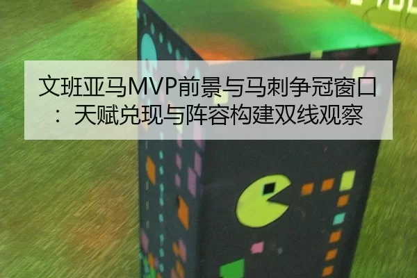 文班亚马MVP前景与马刺争冠窗口：天赋兑现与阵容构建双线观察